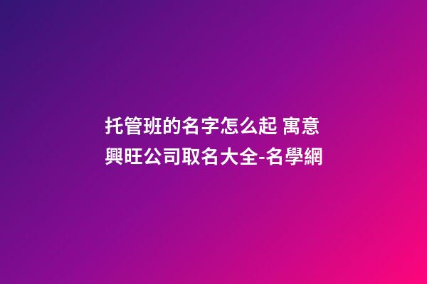 托管班的名字怎么起 寓意興旺公司取名大全-名學網-第1張-公司起名-玄機派